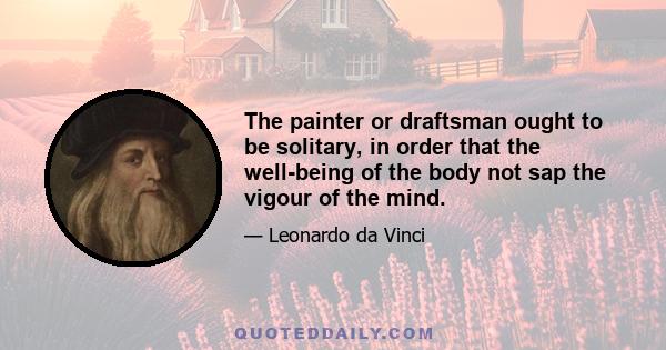 The painter or draftsman ought to be solitary, in order that the well-being of the body not sap the vigour of the mind.