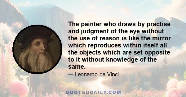 The painter who draws by practise and judgment of the eye without the use of reason is like the mirror which reproduces within itself all the objects which are set opposite to it without knowledge of the same.