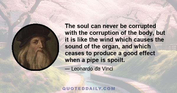 The soul can never be corrupted with the corruption of the body, but it is like the wind which causes the sound of the organ, and which ceases to produce a good effect when a pipe is spoilt.