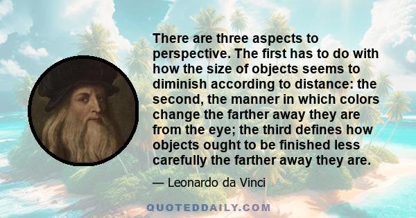 There are three aspects to perspective. The first has to do with how the size of objects seems to diminish according to distance: the second, the manner in which colors change the farther away they are from the eye; the 