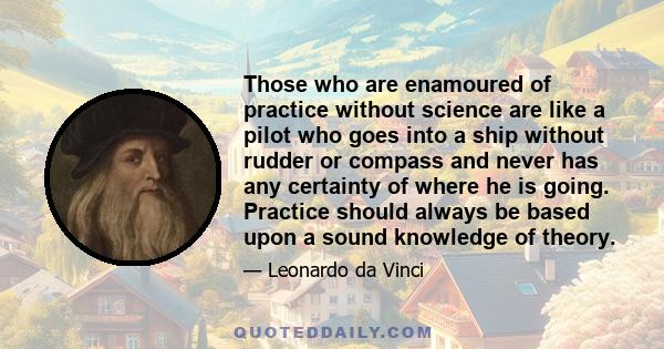 Those who are enamoured of practice without science are like a pilot who goes into a ship without rudder or compass and never has any certainty of where he is going. Practice should always be based upon a sound