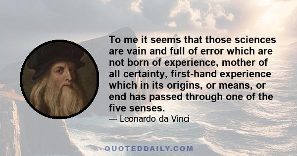 To me it seems that those sciences are vain and full of error which are not born of experience, mother of all certainty, first-hand experience which in its origins, or means, or end has passed through one of the five