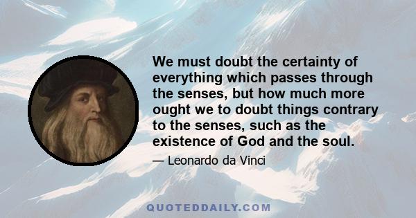 We must doubt the certainty of everything which passes through the senses, but how much more ought we to doubt things contrary to the senses, such as the existence of God and the soul.