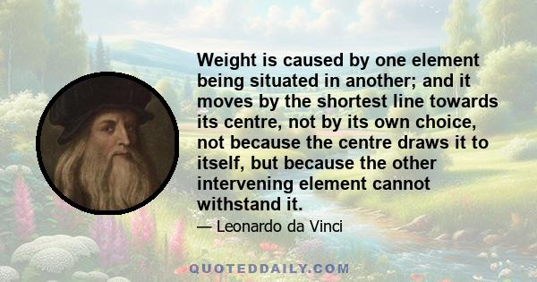 Weight is caused by one element being situated in another; and it moves by the shortest line towards its centre, not by its own choice, not because the centre draws it to itself, but because the other intervening