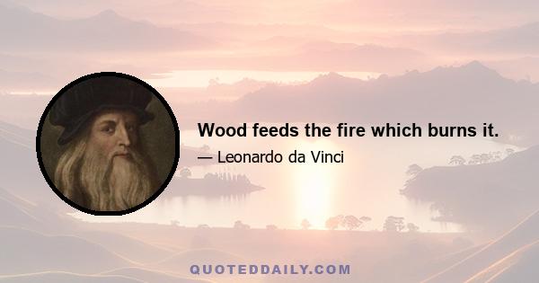 Wood feeds the fire which burns it.