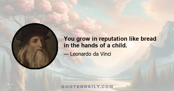 You grow in reputation like bread in the hands of a child.