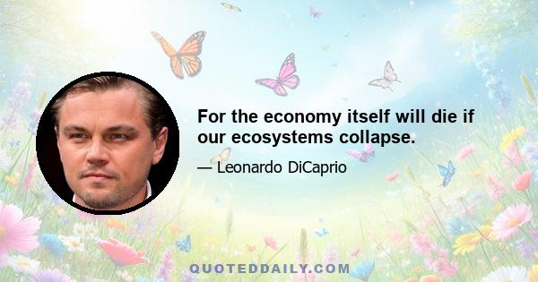 For the economy itself will die if our ecosystems collapse.