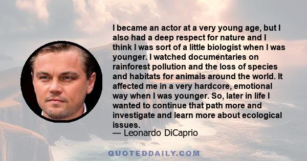 I became an actor at a very young age, but I also had a deep respect for nature and I think I was sort of a little biologist when I was younger. I watched documentaries on rainforest pollution and the loss of species