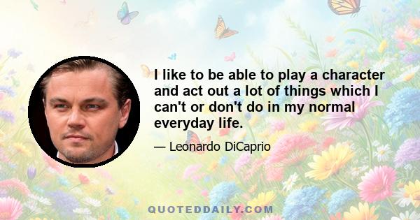 I like to be able to play a character and act out a lot of things which I can't or don't do in my normal everyday life.