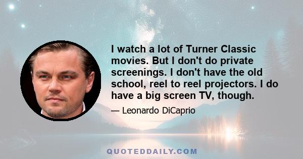 I watch a lot of Turner Classic movies. But I don't do private screenings. I don't have the old school, reel to reel projectors. I do have a big screen TV, though.