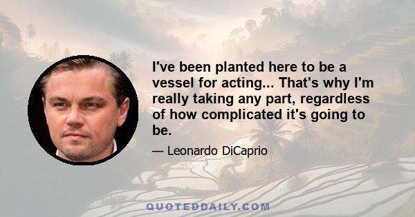 I've been planted here to be a vessel for acting... That's why I'm really taking any part, regardless of how complicated it's going to be.