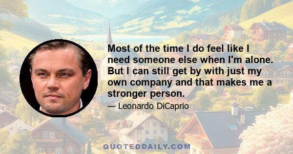 Most of the time I do feel like I need someone else when I'm alone. But I can still get by with just my own company and that makes me a stronger person.