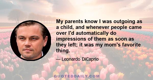 My parents know I was outgoing as a child, and whenever people came over I'd automatically do impressions of them as soon as they left; it was my mom's favorite thing.