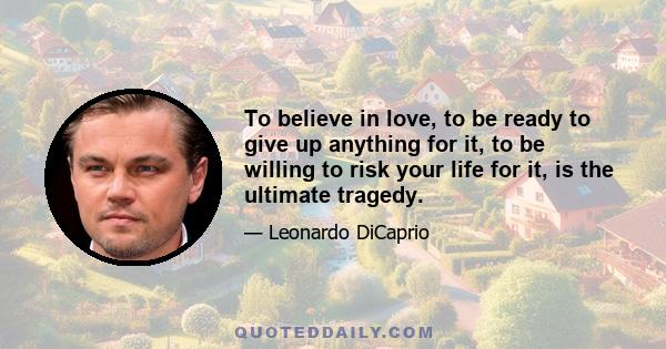 To believe in love, to be ready to give up anything for it, to be willing to risk your life for it, is the ultimate tragedy.