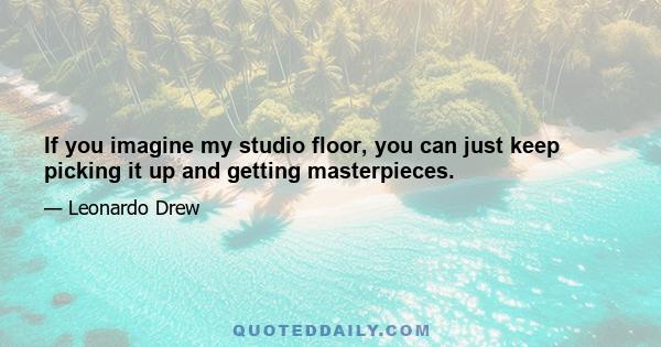 If you imagine my studio floor, you can just keep picking it up and getting masterpieces.