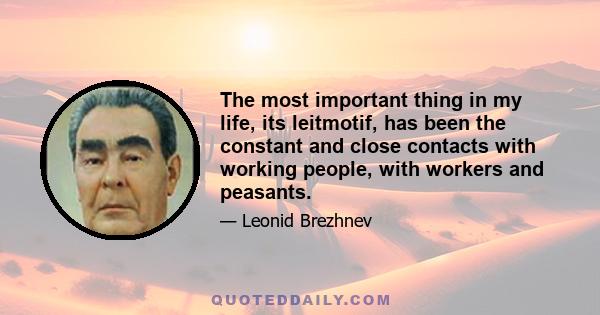 The most important thing in my life, its leitmotif, has been the constant and close contacts with working people, with workers and peasants.