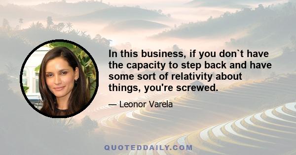 In this business, if you don`t have the capacity to step back and have some sort of relativity about things, you're screwed.