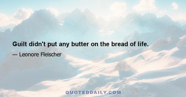 Guilt didn't put any butter on the bread of life.