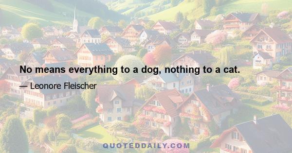 No means everything to a dog, nothing to a cat.