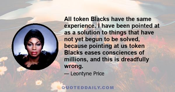 All token Blacks have the same experience. I have been pointed at as a solution to things that have not yet begun to be solved, because pointing at us token Blacks eases consciences of millions, and this is dreadfully