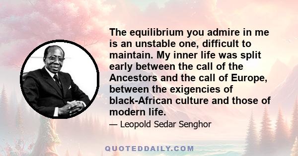 The equilibrium you admire in me is an unstable one, difficult to maintain. My inner life was split early between the call of the Ancestors and the call of Europe, between the exigencies of black-African culture and