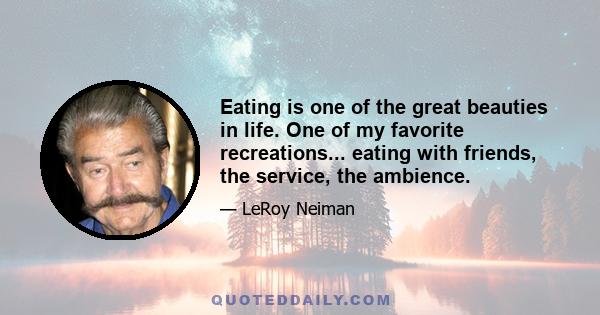 Eating is one of the great beauties in life. One of my favorite recreations... eating with friends, the service, the ambience.