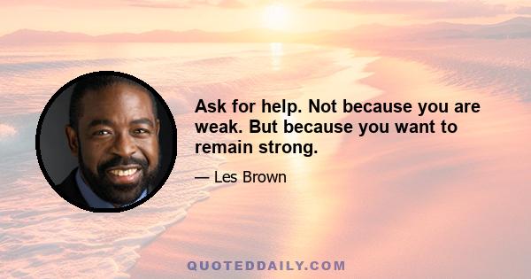 Ask for help. Not because you are weak. But because you want to remain strong.