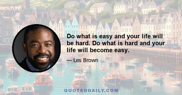 Do what is easy and your life will be hard. Do what is hard and your life will become easy.