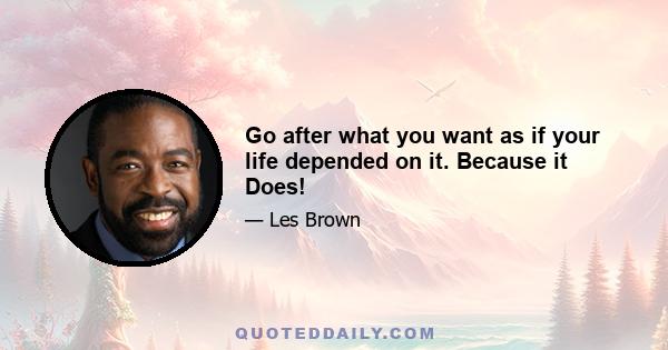 Go after what you want as if your life depended on it. Because it Does!
