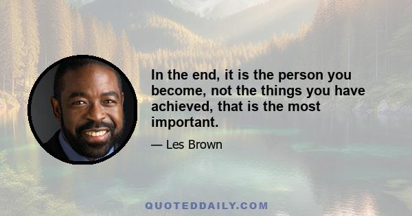 In the end, it is the person you become, not the things you have achieved, that is the most important.