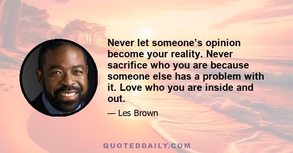 Never let someone’s opinion become your reality. Never sacrifice who you are because someone else has a problem with it. Love who you are inside and out.