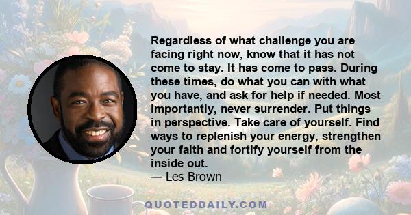 Regardless of what challenge you are facing right now, know that it has not come to stay. It has come to pass. During these times, do what you can with what you have, and ask for help if needed. Most importantly, never