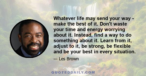 Whatever life may send your way - make the best of it. Don't waste your time and energy worrying about it. Instead, find a way to do something about it. Learn from it, adjust to it, be strong, be flexible and be your