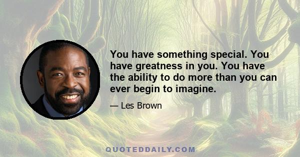 You have something special. You have greatness in you. You have the ability to do more than you can ever begin to imagine.