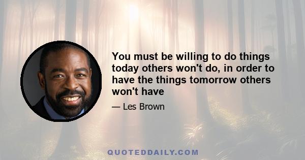 You must be willing to do things today others won't do, in order to have the things tomorrow others won't have