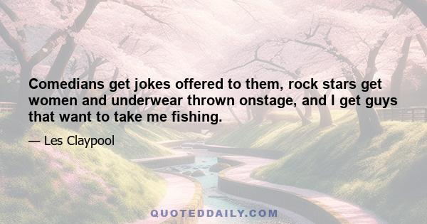 Comedians get jokes offered to them, rock stars get women and underwear thrown onstage, and I get guys that want to take me fishing.