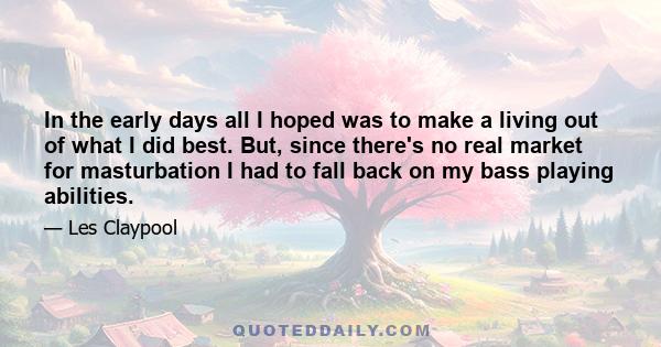 In the early days all I hoped was to make a living out of what I did best. But, since there's no real market for masturbation I had to fall back on my bass playing abilities.