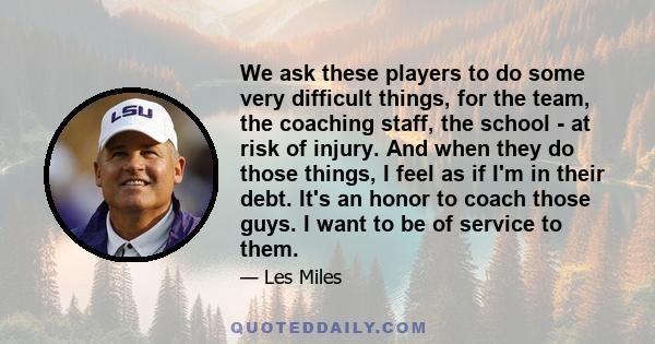 We ask these players to do some very difficult things, for the team, the coaching staff, the school - at risk of injury. And when they do those things, I feel as if I'm in their debt. It's an honor to coach those guys.