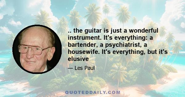 .. the guitar is just a wonderful instrument. It's everything: a bartender, a psychiatrist, a housewife. It's everything, but it's elusive