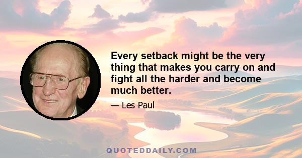 Every setback might be the very thing that makes you carry on and fight all the harder and become much better.