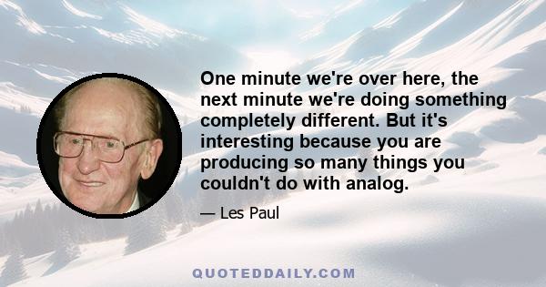 One minute we're over here, the next minute we're doing something completely different. But it's interesting because you are producing so many things you couldn't do with analog.