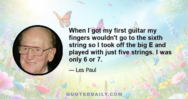 When I got my first guitar my fingers wouldn't go to the sixth string so I took off the big E and played with just five strings. I was only 6 or 7.