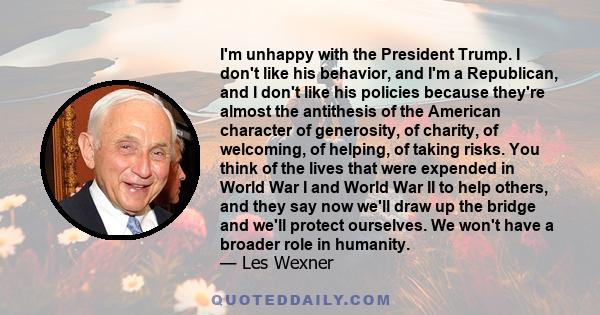 I'm unhappy with the President Trump. I don't like his behavior, and I'm a Republican, and I don't like his policies because they're almost the antithesis of the American character of generosity, of charity, of