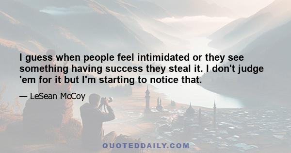 I guess when people feel intimidated or they see something having success they steal it. I don't judge 'em for it but I'm starting to notice that.