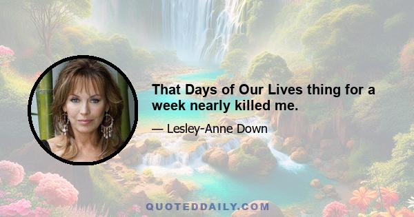 That Days of Our Lives thing for a week nearly killed me.