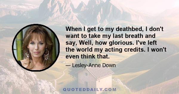 When I get to my deathbed, I don't want to take my last breath and say, Well, how glorious. I've left the world my acting credits. I won't even think that.