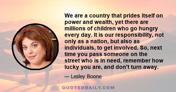 We are a country that prides itself on power and wealth, yet there are millions of children who go hungry every day. It is our responsibility, not only as a nation, but also as individuals, to get involved. So, next