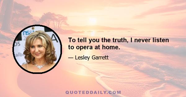 To tell you the truth, I never listen to opera at home.