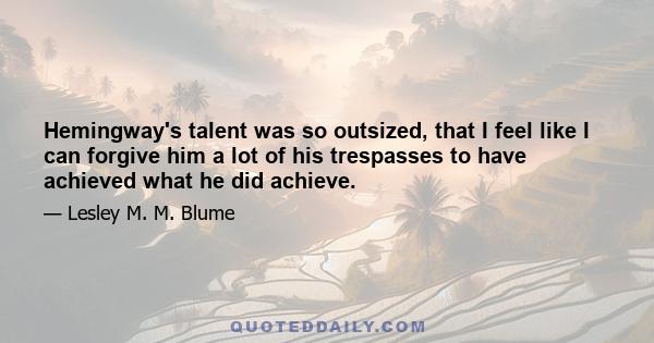 Hemingway's talent was so outsized, that I feel like I can forgive him a lot of his trespasses to have achieved what he did achieve.