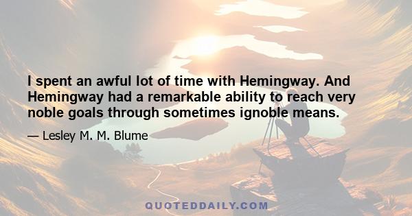 I spent an awful lot of time with Hemingway. And Hemingway had a remarkable ability to reach very noble goals through sometimes ignoble means.